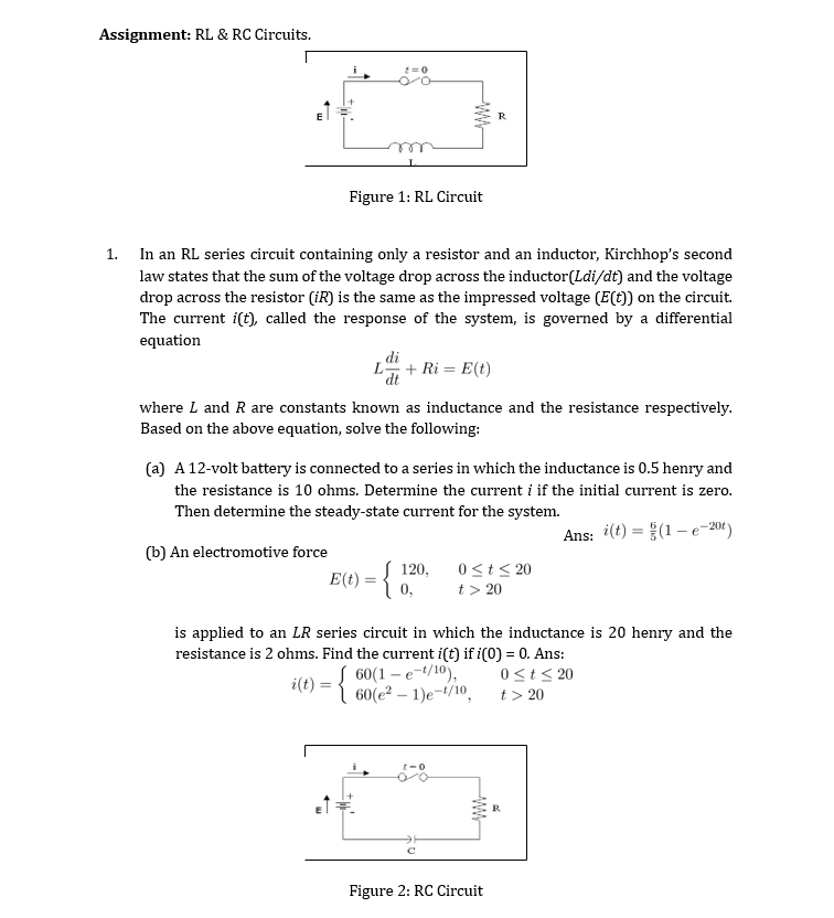 Assignment: RL & RC Circuits.
R
Figure 1: RL Circuit
1.
In an RL series circuit containing only a resistor and
inductor, Kirchhop's second
law states that the sum of the voltage drop across the inductor(Ldi/dt) and the voltage
drop across the resistor (iR) is the same as the impressed voltage (E(t)) on the circuit.
The current i(t), called the response of the system, is governed by a differential
equation
di
L + Ri = E(t)
'dt
where L and R are constants known as inductance and the resistance respectively.
Based on the above equation, solve the following:
(a) A 12-volt battery is connected to a series in which the inductance is 0.5 henry and
the resistance is 10 ohms. Determine the current i if the initial current is zero.
Then determine the steady-state current for the system.
Ans: i(t) = (1 –e-201)
%3D
(b) An electromotive force
0<t< 20
t > 20
120,
E(t) = { 0,
is applied to an LR series circuit in which the inductance is 20 henry and the
resistance is 2 ohms. Find the current i(t) if i(0) = 0. Ans:
60(1 – e-t/10),
1 60(e² – 1)e¬t/10,
0<t< 20
i(t)
t > 20
R
Figure 2: RC Circuit
