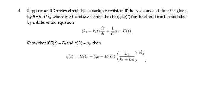 4. Suppose an RC series circuit has a variable resistor. If the resistance at time t is given
by R=kı +kzt, where kı > 0 and k2 > 0, then the charge q(t) for the circuit can be modelled
by a differential equation
(ki + kat)-
dq
C9 = E(t)
dt
Show that if E(t) = Eo and q(0) = qo, then
ki
q(t) = Eo C + (40 – Eo C) (k + kzt)
