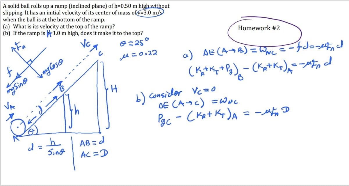 A solid ball rolls up a ramp (inclined plane) of h=0.50 m high without
slipping. It has an initial velocity of its center of mass of √-3.0 m/s
when the ball is at the bottom of the ramp.
(a) What is its velocity at the top of the ramp?
(b) If the ramp is 1.0 m high, does it make it to the top?
Vc.
0=25°
М=0.22
f
masina
VA
Vmg Cso
da
h
Sind
AB=d
Ac = D
H
Homework #2
fdesetin
a) AE (A+B) = WN₁ = -fd=setd
(K=+*+83) - (KA+Kx)=="tond
b) Consider Vc=0
DE (AC) =WNL
скат -
Pgc - (KA+K+) A = ut D