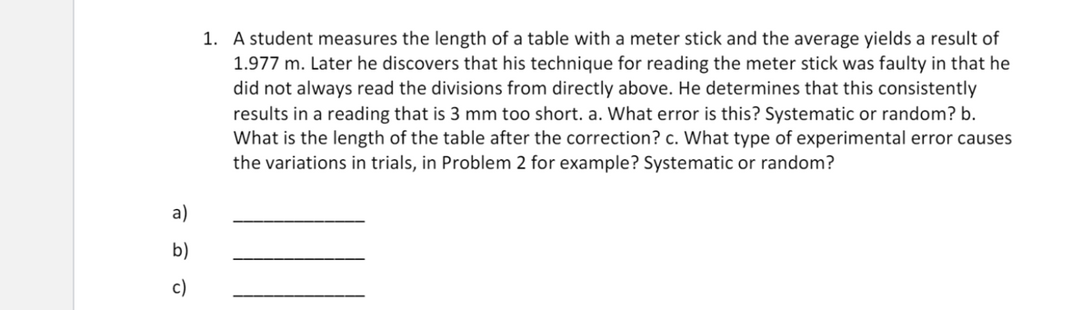 1. A student measures the length of a table with a meter stick and the average yields a result of
1.977 m. Later he discovers that his technique for reading the meter stick was faulty in that he
did not always read the divisions from directly above. He determines that this consistently
results in a reading that is 3 mm too short. a. What error is this? Systematic or random? b.
What is the length of the table after the correction? c. What type of experimental error causes
the variations in trials, in Problem 2 for example? Systematic or random?
a)
b)
c)
