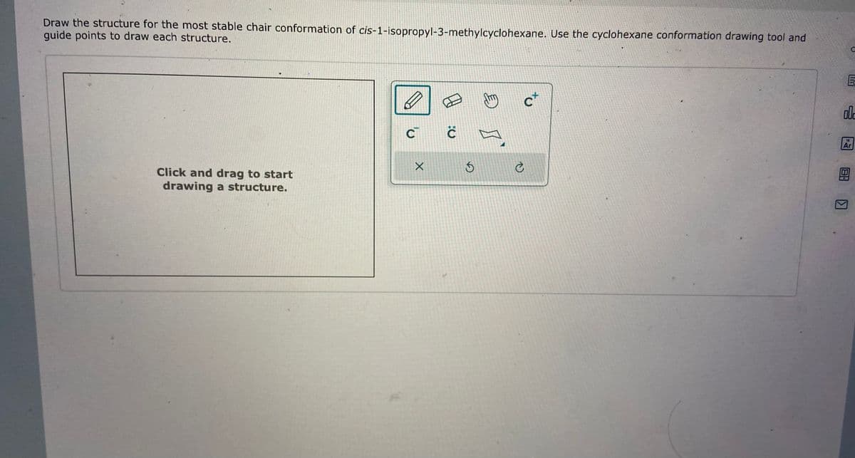 Draw the structure for the most stable chair conformation of cis-1-isopropyl-3-methylcyclohexane. Use the cyclohexane conformation drawing tool and
guide points to draw each structure.
Click and drag to start
drawing a structure.
E
C C
X
E
Smy
ct
C
с
002
18
Ar