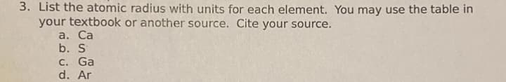 3. List the atomic radius with units for each element. You may use the table in
your textbook or another source. Cite your source.
a. Ca
b. S
c. Ga
d. Ar