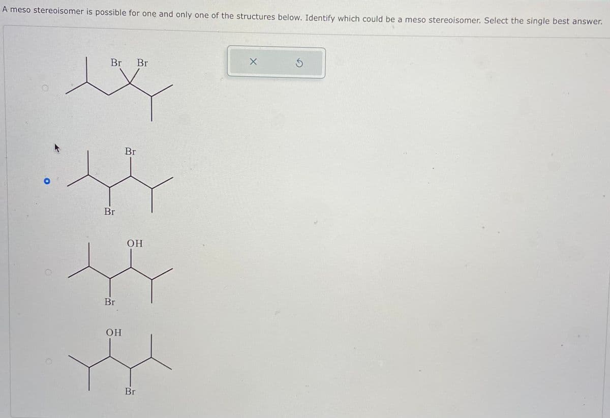 A meso stereoisomer is possible for one and only one of the structures below. Identify which could be a meso stereoisomer. Select the single best answer.
Br Br
Br
Br
OH
Br
OH
Br
X
S