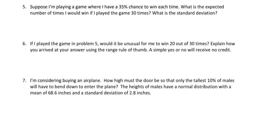 5. Suppose I'm playing a game where I have a 35% chance to win each time. What is the expected
number of times I would win if I played the game 30 times? What is the standard deviation?
6. If I played the game in problem 5, would it be unusual for me to win 20 out of 30 times? Explain how
you arrived at your answer using the range rule of thumb. A simple yes or no will receive no credit.
7. I'm considering buying an airplane. How high must the door be so that only the tallest 10% of males
will have to bend down to enter the plane? The heights of males have a normal distribution with a
mean of 68.6 inches and a standard deviation of 2.8 inches.