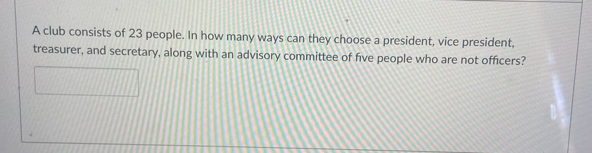 *
A club consists of 23 people. In how many ways can they choose a president, vice president,
treasurer, and secretary, along with an advisory committee of five people who are not officers?