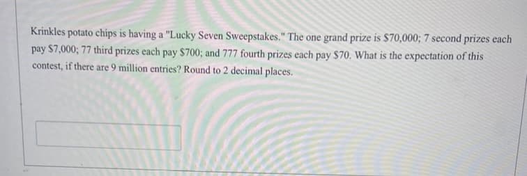 Krinkles potato chips is having a "Lucky Seven Sweepstakes." The one grand prize is $70,000; 7 second prizes each
pay $7,000; 77 third prizes each pay $700; and 777 fourth prizes each pay $70. What is the expectation of this
contest, if there are 9 million entries? Round to 2 decimal places.