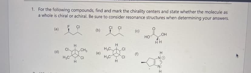 1. For the following compounds, find and mark the chirality centers and state whether the molecule as
a whole is chiral or achiral. Be sure to consider resonance structures when determining your answers.
i a
(a)
(d)
H3C
H
H
CH3
CI
(b)
(e)
H
H₂C CI
H₂C CI
H
(c)
(f)
HO
LOH
HH