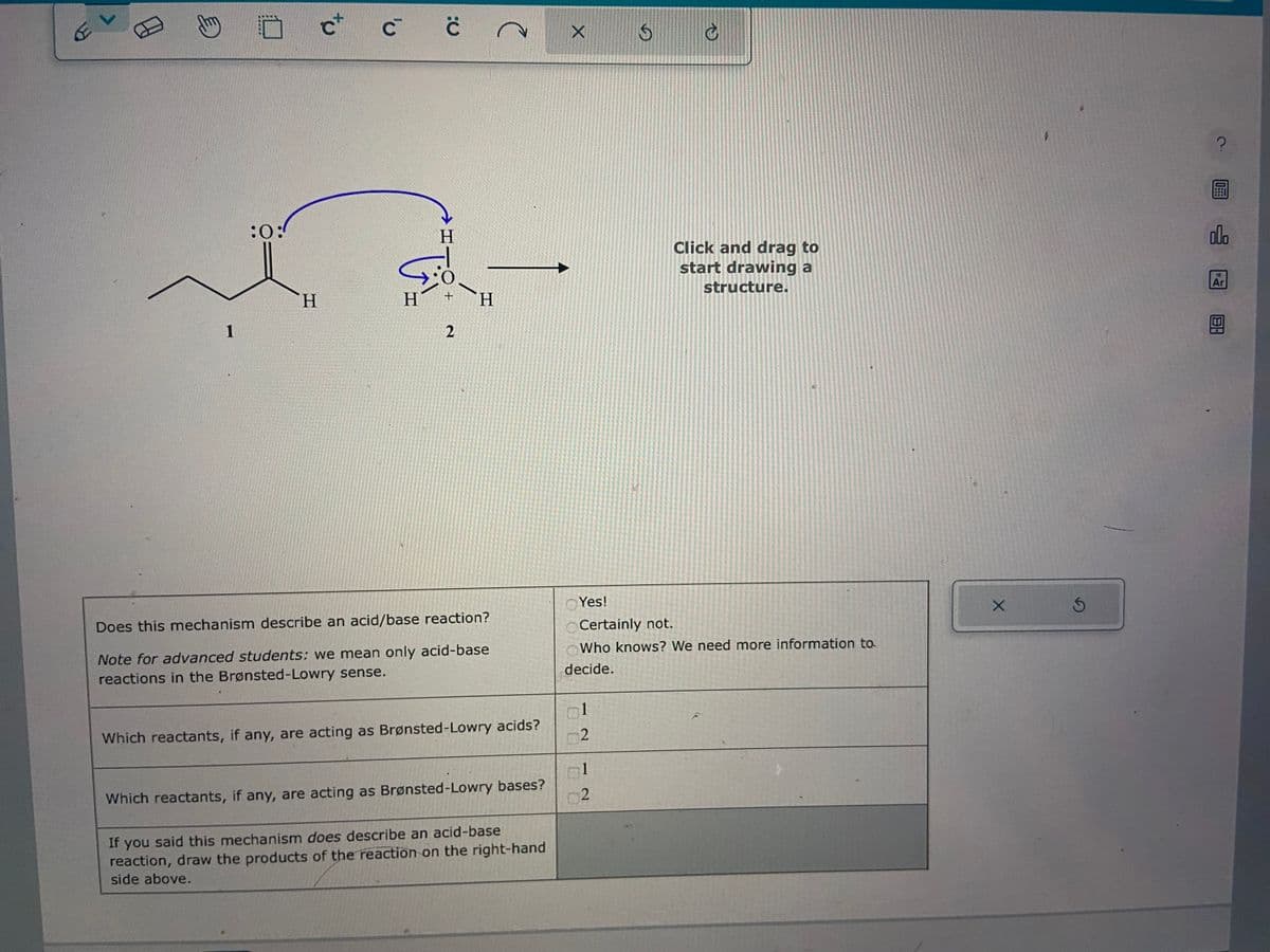 L
E
c+ c c
с с
1
to
:0:
ta
H
H
+
2
H
Does this mechanism describe an acid/base reaction?
Note for advanced students: we mean only acid-base
reactions in the Brønsted-Lowry sense.
Which reactants, if any, are acting as Brønsted-Lowry acids?
Which reactants, if any, are acting as Brønsted-Lowry bases?
If you said this mechanism does describe an acid-base
reaction, draw the products of the reaction on the right-hand
side above.
Yes!
O
1
2
S
Certainly not.
Who knows? We need more information to
decide.
1
2
Click and drag to
start drawing a
structure.
X
?
olo
18
Ar