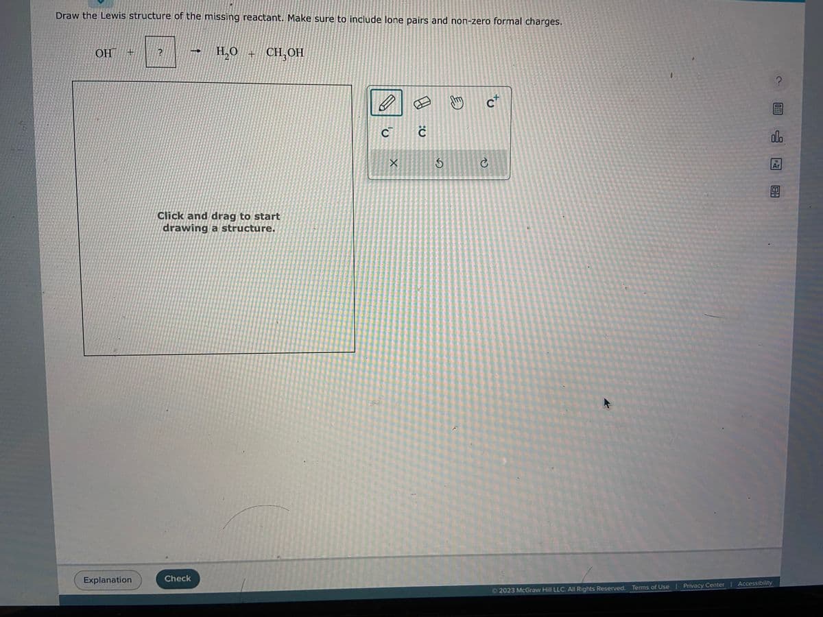 Draw the Lewis structure of the missing reactant. Make sure to include lone pairs and non-zero formal charges.
OH +
Explanation
?
H₂O + CH₂OH
Click and drag to start
drawing a structure.
Check
D
X
E
3
E
Jy
c+
C
?
0
olo
© 2023 McGraw Hill LLC. All Rights Reserved. Terms of Use | Privacy Center | Accessibility
18
Ar