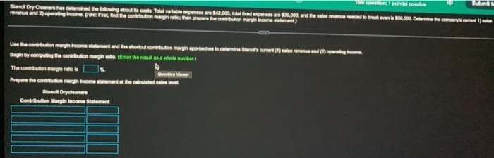 The question 1 point possible
Stancil Dry Cleaners has determined the following about its costs: Total variable expenses are $42,000, total fixed expenses are $30,000, and the sales revenue needed to break even is $50,000. Determine the company's current)
revenue and 2) operating income. (Hint First, find the contribution margin ratio; then prepare the contribution margin income statement)
Use the contribution margin income statement and the shortcut contribution margin approaches to determine Stancif's current (1) sales revenue and (2) operating income
Begin by computing the contribution margin ratio. (inter the result as a whole number)
The contribution margin ratio la
Question Viewer
Prepare the contribution margin income statement at the calculated sales level.
Stancil Drycleaners
Contribution Margin Income Statement
Submit t