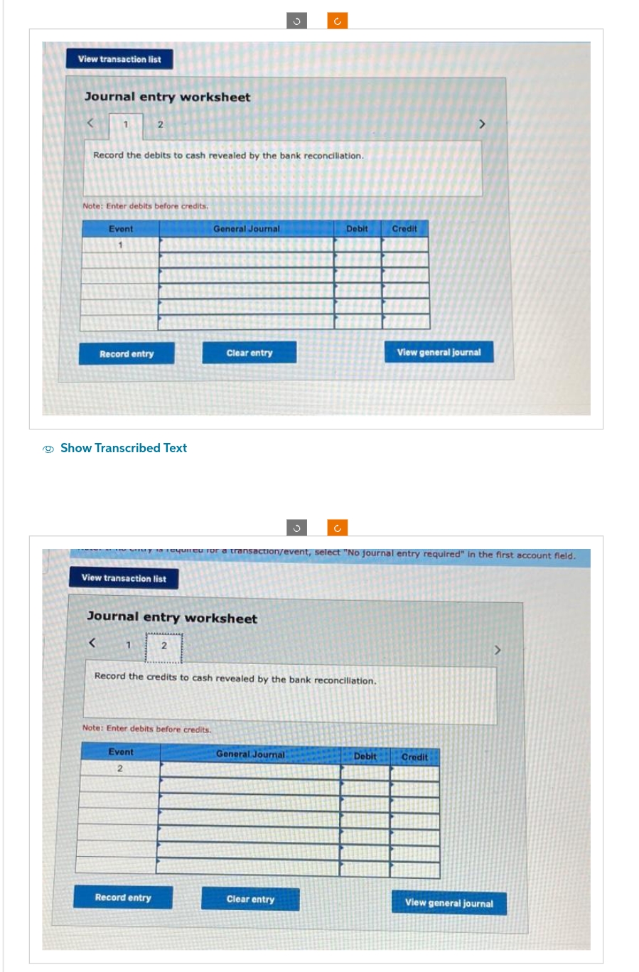 View transaction list
Journal entry worksheet
1
Record the debits to cash revealed by the bank reconciliation.
Note: Enter debits before credits.
Event
Record entry
<
Show Transcribed Text
2
View transaction list
1
Journal entry worksheet
Event
2
General Journal
2
Note: Enter debits before credits.
Record entry
Clear entry
required for a transaction/event, select "No journal entry required" in the first account field.
Record the credits to cash revealed by the bank reconciliation.
Ć
J
General Journal
Clear entry
Debit
Credit
Debit
View general journal
Credit
>
View general journal