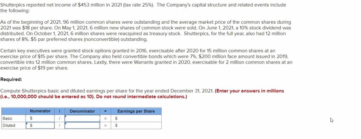 Shutterpics reported net income of $453 million in 2021 (tax rate 25%). The Company's capital structure and related events include
the following:
As of the beginning of 2021, 96 million common shares were outstanding and the average market price of the common shares during
2021 was $18 per share. On May 1, 2021, 6 million new shares of common stock were sold. On June 1, 2021, a 10% stock dividend was
distributed. On October 1, 2021, 6 million shares were reacquired as treasury stock. Shutterpics, for the full year, also had 12 million
shares of 8%, $5 par preferred shares (nonconvertible) outstanding.
Certain key executives were granted stock options granted in 2016, exercisable after 2020 for 15 million common shares at an
exercise price of $15 per share. The Company also held convertible bonds which were 7%, $200 million face amount issued in 2019,
convertible into 12 million common shares. Lastly, there were Warrants granted in 2020, exercisable for 2 million common shares at an
exercise price of $19 per share.
Required:
Compute Shutterpics basic and diluted earnings per share for the year ended December 31, 2021. (Enter your answers in millions
(i.e., 10,000,000 should be entered as 10). Do not round intermediate calculations.)
Basic
Diluted
Numerator 1
1
1
$
$
Denominator
= Earnings per Share
=
=
SS
4