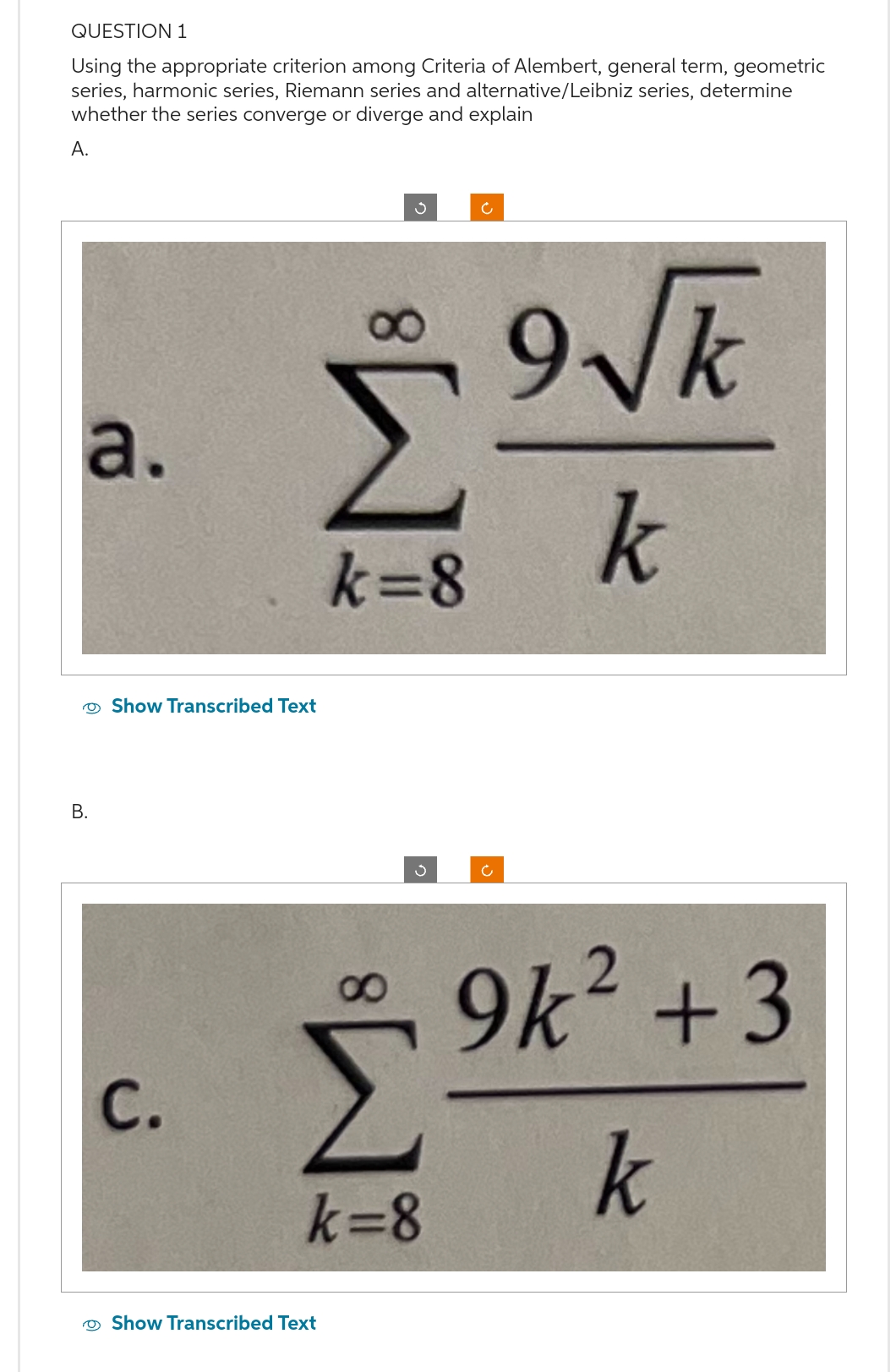 QUESTION 1
Using the appropriate criterion among Criteria of Alembert, general term, geometric
series, harmonic series, Riemann series and alternative/Leibniz series, determine
whether the series converge or diverge and explain
A.
a.
B.
Show Transcribed Text
C.
Σ
k=8
3
Show Transcribed Text
S
k=8
Ć
Ć
9√k
k
9k² +3
k