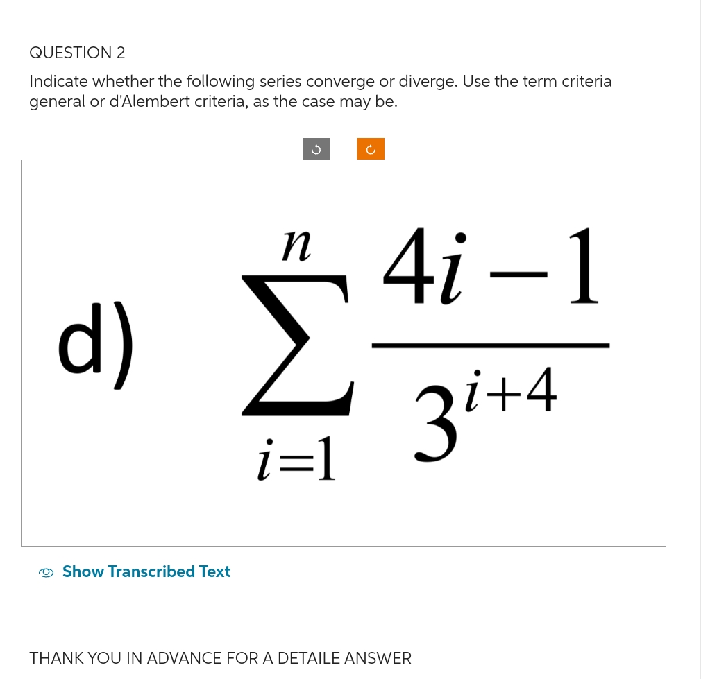 QUESTION 2
Indicate whether the following series converge or diverge. Use the term criteria
general or d'Alembert criteria, as the case may be.
d)
Show Transcribed Text
n
i=1
4i-1
3i+4
THANK YOU IN ADVANCE FOR A DETAILE ANSWER