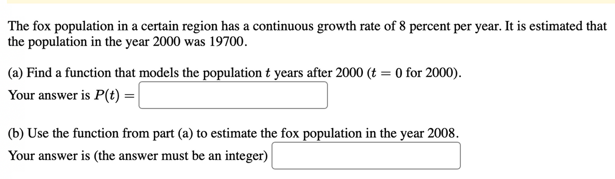 The fox population in a certain region has a continuous growth rate of 8 percent per year. It is estimated that
the population in the year 2000 was 19700.
(a) Find a function that models the population t years after 2000 (t = 0 for 2000).
Your answer is P(t) =
(b) Use the function from part (a) to estimate the fox population in the year 2008.
Your answer is (the answer must be an integer)