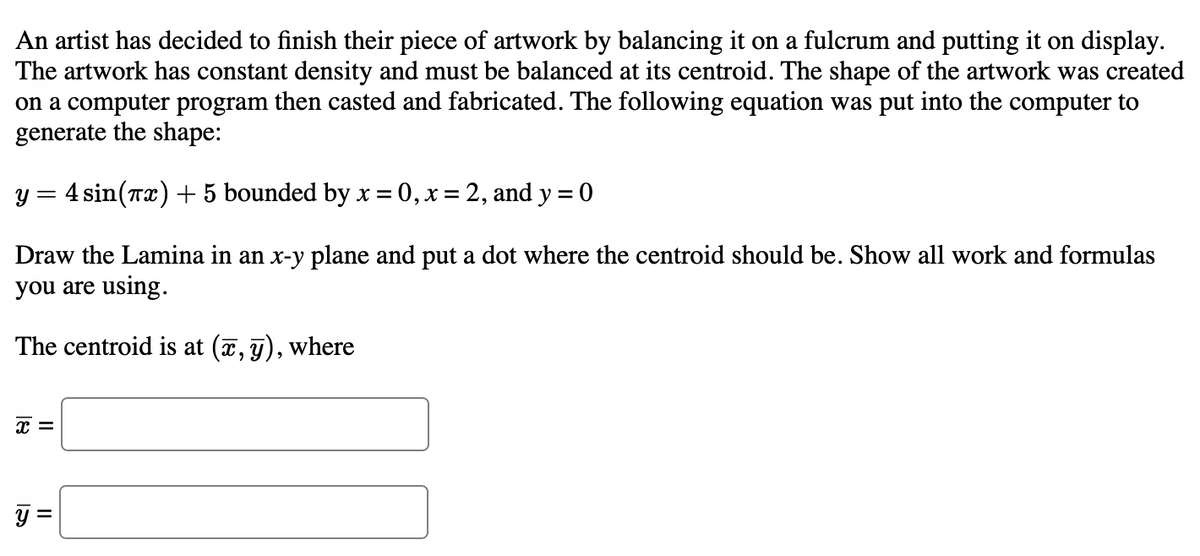 An artist has decided to finish their piece of artwork by balancing it on a fulcrum and putting it on display.
The artwork has constant density and must be balanced at its centroid. The shape of the artwork was created
on a computer program then casted and fabricated. The following equation was put into the computer to
generate the shape:
y = 4 sin(x) + 5 bounded by x=0, x=2, and y = 0
Draw the Lamina in an x-y plane and put a dot where the centroid should be. Show all work and formulas
you are using.
The centroid is at (x, y), where
x =
y
||