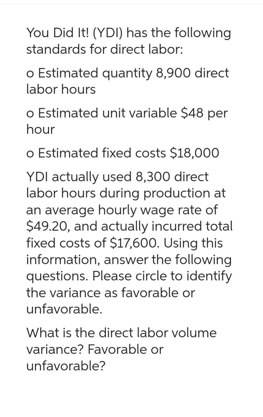 You Did It! (YDI) has the following
standards for direct labor:
o Estimated quantity 8,900 direct
labor hours
o Estimated unit variable $48 per
hour
o Estimated fixed costs $18,000
YDI actually used 8,300 direct
labor hours during production at
an average hourly wage rate of
$49.20, and actually incurred total
fixed costs of $17,600. Using this
information, answer the following
questions. Please circle to identify
the variance as favorable or
unfavorable.
What is the direct labor volume
variance? Favorable or
unfavorable?