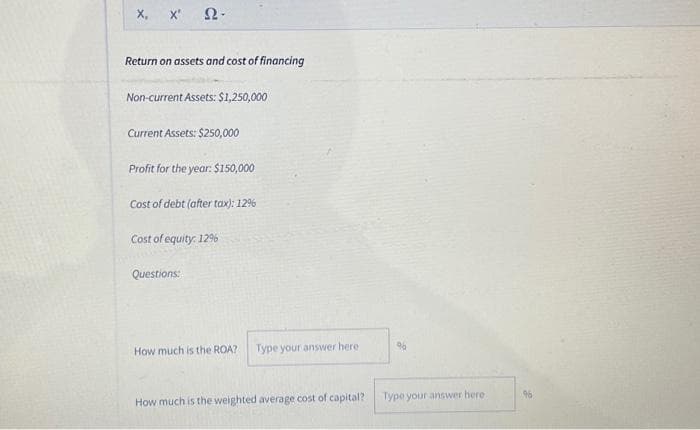 X, X' Ω·
Return on assets and cost of financing
Non-current Assets: $1,250,000
Current Assets: $250,000
Profit for the year: $150,000
Cost of debt (after tax): 12%
Cost of equity: 12%
Questions:
How much is the ROA?
Type your answer here
How much is the weighted average cost of capital?
96
Type your answer here
96