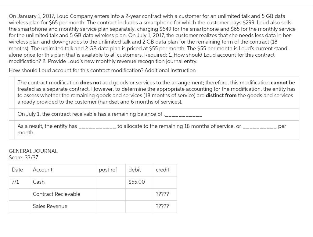 On January 1, 2017, Loud Company enters into a 2-year contract with a customer for an unlimited talk and 5 GB data
wireless plan for $65 per month. The contract includes a smartphone for which the customer pays $299. Loud also sells
the smartphone and monthly service plan separately, charging $649 for the smartphone and $65 for the monthly service
for the unlimited talk and 5 GB data wireless plan. On July 1, 2017, the customer realizes that she needs less data in her
wireless plan and downgrades to the unlimited talk and 2 GB data plan for the remaining term of the contract (18
months). The unlimited talk and 2 GB data plan is priced at $55 per month. The $55 per month is Loud's current stand-
alone price for this plan that is available to all customers. Required: 1. How should Loud account for this contract
modification? 2. Provide Loud's new monthly revenue recognition journal entry.
How should Loud account for this contract modification? Additional Instruction
The contract modification does not add goods or services to the arrangement; therefore, this modification cannot be
treated as a separate contract. However, to determine the appropriate accounting for the modification, the entity has
to assess whether the remaining goods and services (18 months of service) are distinct from the goods and services
already provided to the customer (handset and 6 months of services).
On July 1, the contract receivable has a remaining balance of
As a result, the entity has
month.
GENERAL JOURNAL
Score: 33/37
Date Account
7/1
Cash
Contract Recievable
Sales Revenue
to allocate to the remaining 18 months of service, or
post ref
debit
$55.00
credit
?????
?????
per