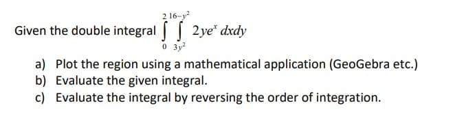 216-²
Given the double integral 2ye* dxdy
0 3y²
a) Plot the region using a mathematical application (GeoGebra etc.)
b) Evaluate the given integral.
c) Evaluate the integral by reversing the order of integration.