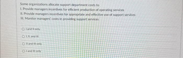 Some organizations allocate support department costs to
1. Provide managers incentives for efficient production of operating services
II. Provide managers incentives for appropriate and effective use of support services
Ill. Monitor managers' costs in providing support services
O and I only
O1.11, and Ill
O II and Ill only
OI and Ill only