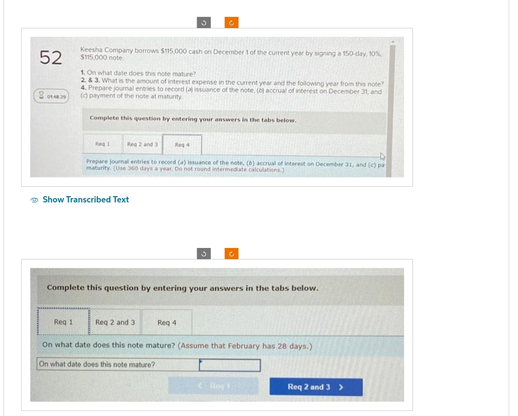 52
01:48.39
Keesha Company borrows $115,000 cash on December 1 of the current year by signing a 150-day, 10%,
$115,000 note.
1. On what date does this note mature?
2. & 3. What is the amount of interest expense in the current year and the following year from this note?
4. Prepare journal entries to record (a) issuance of the note, (b) accrual of interest on December 31, and
(c) payment of the note at maturity.
Req 1
Complete this question by entering your answers in the tabs below.
Reg 1
Req 2 and 3
Show Transcribed Text
4
Prepare journal entries to record (a) issuance of the note, (b) accrual of interest on December 31, and (c) pa
maturity. (Use 360 days a year. Do not round intermediate calculations.)
Req 4
Complete this question by entering your answers in the tabs below.
Req 2 and 3
Req 4
On what date does this note mature? (Assume that February has 28 days.)
On what date does this note mature?
K Rog
Req 2 and 3>