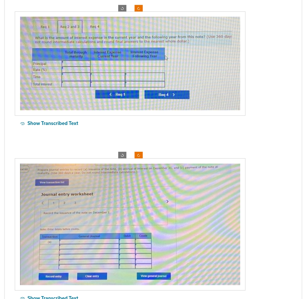 Req 1
14702
Principal
Rate (%)
Time
Total interest
Req 2 and 3
What is the amount of interest expense in the current year and the following year from this note? (Use 360 day:
not round intermediate calculations and round final answers to the nearest whole dollar.)
Show Transcribed Text
View transaction list
Total through Interest Expense
maturity
Current Year
Journal entry worksheet
Transaction
(a)
Req 4
Prepare journal entries to record (a) issuance of the note, (b) accrual of interest on December 31, and (c) payment of the note at
maturity. (Use 360 days a year. Do not round intermediate calculations.)
2
Note: Enter debits before credits.
Record entry
Record the issuance of the note on December 1.
Show Transcribed Text
< Req 1
General Journal
Clear entry
J
Interest Expense
Following Year
Debit
Req 4 >
Credit
View general journal