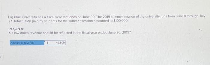 Big Blue University has a fiscal year that ends on June 30. The 2019 summer session of the university runs from June 8 through July
27. Total tuition paid by students for the summer session amounted to $100,000.
Required:
a. How much 'revenue should be reflected in the fiscal year ended June 30, 2019?
Amount of revenue
$
46,809