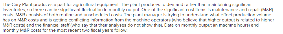 The Cary Plant produces a part for agricultural equipment. The plant produces to demand rather than maintaining significant
inventories, so there can be significant fluctuation in monthly output. One of the significant cost items is maintenance and repair (M&R)
costs. M&R consists of both routine and unscheduled costs. The plant manager is trying to understand what effect production volume
has on M&R costs and is getting conflicting information from the machine operators (who believe that higher output is related to higher
M&R costs) and the financial staff (who say that their analyses do not show this). Data on monthly output (in machine hours) and
monthly M&R costs for the most recent two fiscal years follow: