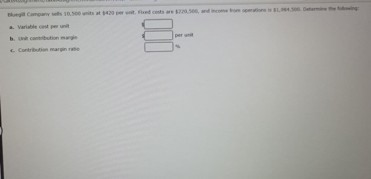 Bluegill Company sells 10,500 units at $420 per unit. Fixed costs are $220,500, and income from operations is $1,984,500. Determine the following:
a. Variable cost per unit
b. Unit contribution margin
c. Contribution margin ratio
$
per unit
%