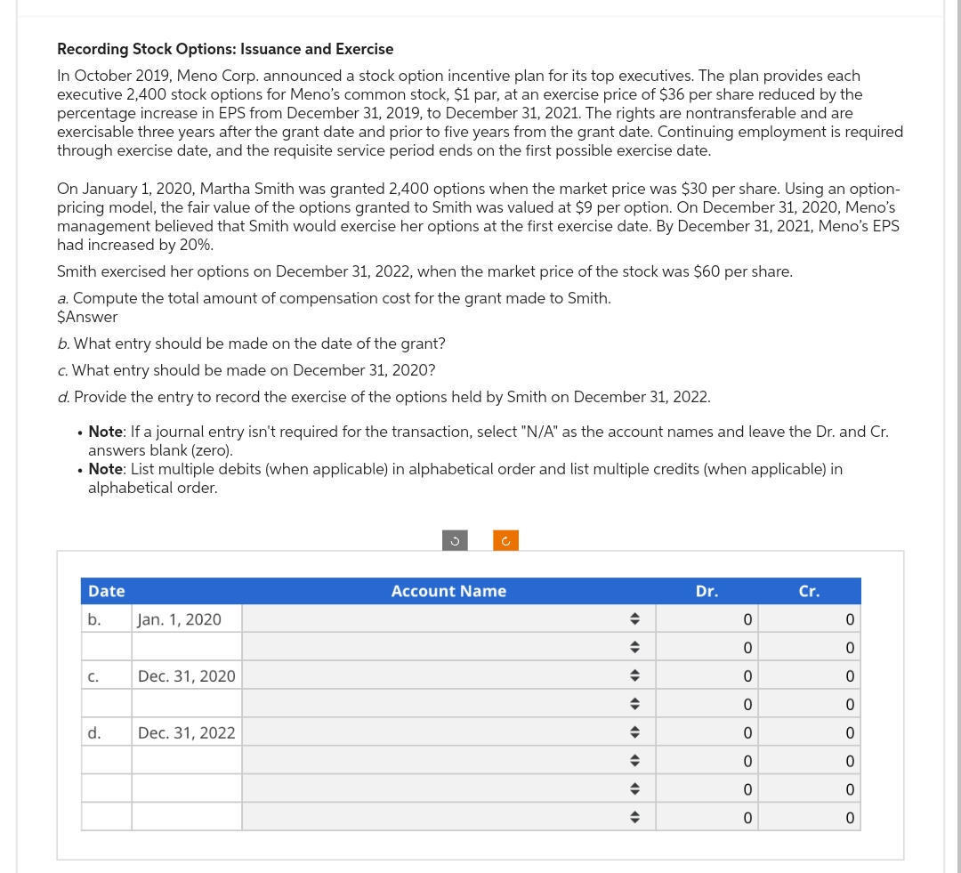 Recording Stock Options: Issuance and Exercise
In October 2019, Meno Corp. announced a stock option incentive plan for its top executives. The plan provides each
executive 2,400 stock options for Meno's common stock, $1 par, at an exercise price of $36 per share reduced by the
percentage increase in EPS from December 31, 2019, to December 31, 2021. The rights are nontransferable and are
exercisable three years after the grant date and prior to five years from the grant date. Continuing employment is required
through exercise date, and the requisite service period ends on the first possible exercise date.
On January 1, 2020, Martha Smith was granted 2,400 options when the market price was $30 per share. Using an option-
pricing model, the fair value of the options granted to Smith was valued at $9 per option. On December 31, 2020, Meno's
management believed that Smith would exercise her options at the first exercise date. By December 31, 2021, Meno's EPS
had increased by 20%.
Smith exercised her options on December 31, 2022, when the market price of the stock was $60 per share.
a. Compute the total amount of compensation cost for the grant made to Smith.
$Answer
b. What entry should be made on the date of the grant?
c. What entry should be made on December 31, 2020?
d. Provide the entry to record the exercise of the options held by Smith on December 31, 2022.
• Note: If a journal entry isn't required for the transaction, select "N/A" as the account names and leave the Dr. and Cr.
answers blank (zero).
• Note: List multiple debits (when applicable) in alphabetical order and list multiple credits (when applicable) in
alphabetical order.
Date
b.
C.
d.
Jan. 1, 2020
Dec. 31, 2020
Dec. 31, 2022
Account Name
◆
◆
◆
♦
◆
◆
◆
◆
Dr.
0
ooooooo
0
0
Cr.
OOO OOO OO
0
0