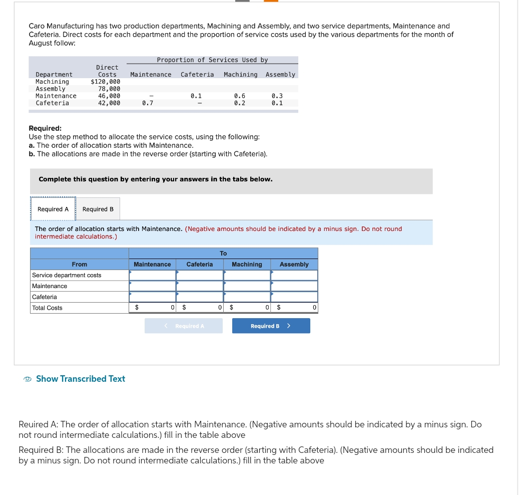 Caro Manufacturing has two production departments, Machining and Assembly, and two service departments, Maintenance and
Cafeteria. Direct costs for each department and the proportion of service costs used by the various departments for the month of
August follow:
Department
Machining
Assembly
Maintenance
Cafeteria
Direct
Costs
$120,000
78,000
46,000
42,000
Required A Required B
Proportion of Services Used by
Maintenance Cafeteria Machining Assembly
From
Service department costs
Maintenance
Cafeteria
Total Costs
0.7
Required:
Use the step method to allocate the service costs, using the following:
a. The order of allocation starts with Maintenance.
b. The allocations are made in the reverse order (starting with Cafeteria).
Show Transcribed Text
Complete this question by entering your answers in the tabs below.
0.1
Maintenance
$
-
The order of allocation starts with Maintenance. (Negative amounts should be indicated by a minus sign. Do not round
intermediate calculations.)
0 $
0.6
0.2
To
Cafeteria Machining
< Required A
0.3
0.1
0 $
Assembly
0 $
Required B >
0
Reuired A: The order of allocation starts with Maintenance. (Negative amounts should be indicated by a minus sign. Do
not round intermediate calculations.) fill in the table above
Required B: The allocations are made in the reverse order (starting with Cafeteria). (Negative amounts should be indicated
by a minus sign. Do not round intermediate calculations.) fill in the table above