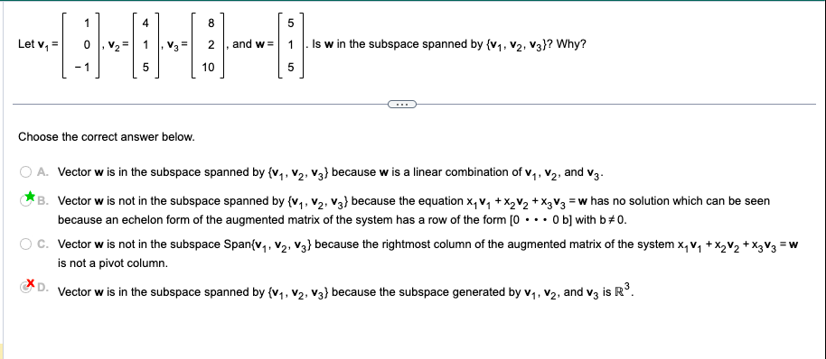 4
8
UH⠀⠀
5
10
Let v₁ =
1
-1
Choose the correct answer below.
and w=
5
5
Is w in the subspace spanned by {V₁, V₂, V3}? Why?
1.
O A. Vector w is in the subspace spanned by {V₁, V₂, V3} because w is a linear combination of V₁, V₂, and V3.
1¹
B. Vector w is not in the subspace spanned by {V₁, V₂, V3) because the equation x₁v₁ + X₂V₂ + X3 V3 = w has no solution which can be seen
because an echelon form of the augmented matrix of the system has a row of the form [0... 0 b] with b * 0.
=W
C. Vector w is not in the subspace Span{V₁, V₂, V3} because the rightmost column of the augmented matrix of the system X₁ V₁ + x₂ V₂ + x3 V3 =
is not a pivot column.
D. Vector w is in the subspace spanned by {V₁, V₂, V3} because the subspace generated by V₁, V₂, and v3 is R³.