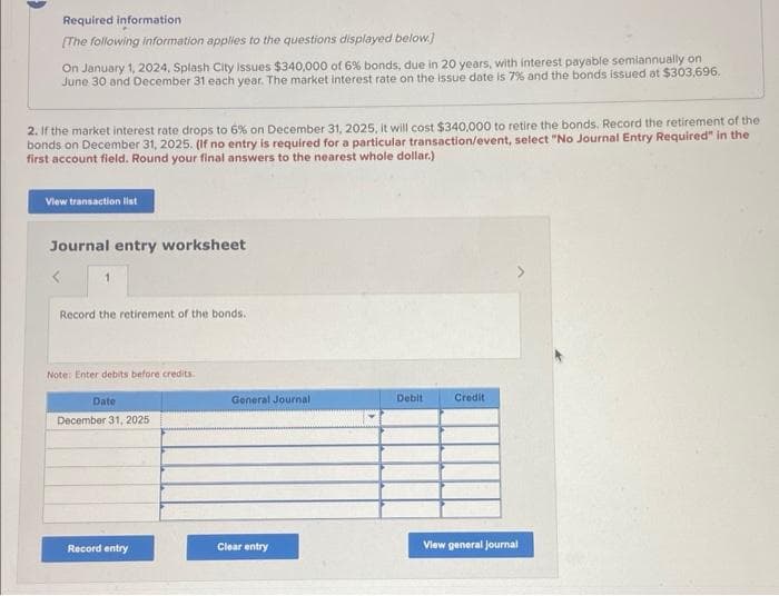 Required information
[The following information applies to the questions displayed below.]
On January 1, 2024, Splash City Issues $340,000 of 6% bonds, due in 20 years, with interest payable semiannually on
June 30 and December 31 each year. The market interest rate on the issue date is 7% and the bonds issued at $303,696.
2. If the market interest rate drops to 6% on December 31, 2025, it will cost $340,000 to retire the bonds. Record the retirement of the
bonds on December 31, 2025. (If no entry is required for a particular transaction/event, select "No Journal Entry Required" in the
first account field. Round your final answers to the nearest whole dollar.)
View transaction list
Journal entry worksheet
Record the retirement of the bonds.
Note: Enter debits before credits.
Date
December 31, 2025
Record entry
General Journal
Clear entry
Debit
Credit
View general Journal