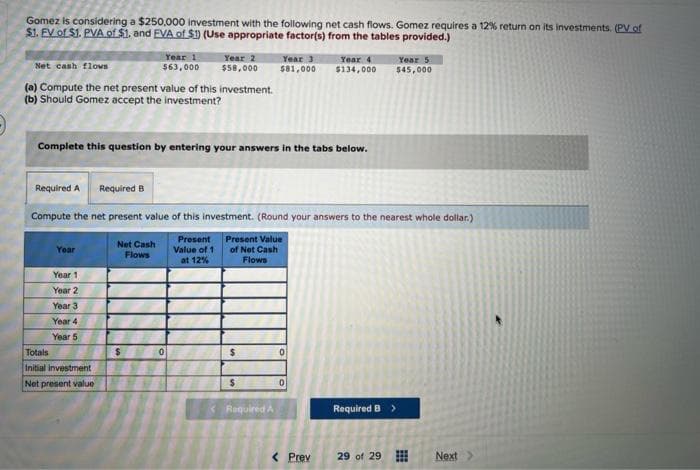 Gomez is considering a $250,000 investment with the following net cash flows. Gomez requires a 12% return on its investments. (PV of
$1. EV of $1. PVA of $1. and EVA of $1) (Use appropriate factor(s) from the tables provided.)
Net cash flows
(a) Compute the net present value of this investment.
(b) Should Gomez accept the investment?
Year
Complete this question by entering your answers in the tabs below.
Year 1
Year 2
Year 3
Year 4
Year 5
Year 1
$63,000
Totals
Initial investment
Net present value
Required A Required B
Compute the net present value of this investment. (Round your answers to the nearest whole dollar.)
Present Value
of Net Cash
Flows
Net Cash
Flows
$
Year 2
$58,000
0
Present
Value of 1
at 12%
$
Year 3 Year 4
$81,000 $134,000
$
Required A
0
0
< Prev
Year 5
$45,000
Required B >
29 of 29
Next