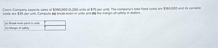 Coors Company expects sales of $390,000 (5,200 units at $75 per unit). The company's total fixed costs are $160,000 and its variable
costs are $35 per unit. Compute (a) break-even in units and (b) the margin of safety in dollars.
(a) Break-even point in units
(b) Margin of safety