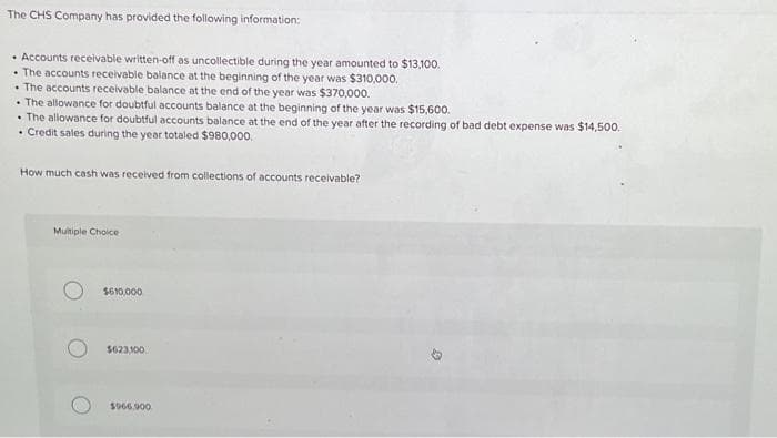 The CHS Company has provided the following information:
• Accounts receivable written-off as uncollectible during the year amounted to $13,100.
• The accounts receivable balance at the beginning of the year was $310,000.
The accounts receivable balance at the end of the year was $370,000.
• The allowance for doubtful accounts balance at the beginning of the year was $15,600.
• The allowance for doubtful accounts balance at the end of the year after the recording of bad debt expense was $14,500.
.
• Credit sales during the year totaled $980,000.
How much cash was received from collections of accounts receivable?
Multiple Choice
$610,000
$623,100
$966.900