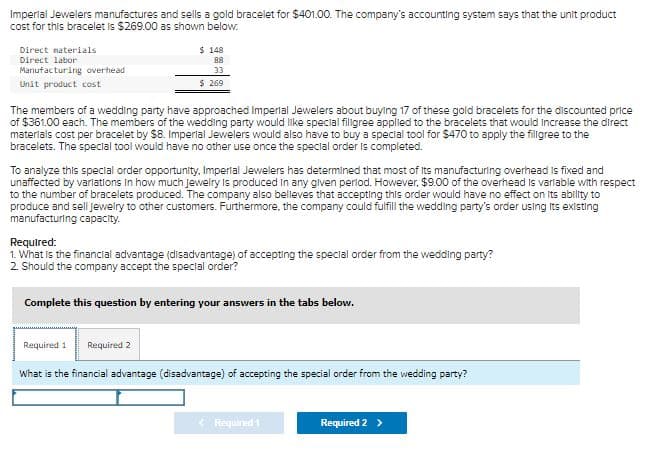 Imperial Jewelers manufactures and sells a gold bracelet for $401.00. The company's accounting system says that the unit product
cost for this bracelet is $269.00 as shown below.
Direct materials
Direct labor
Manufacturing overhead
Unit product cost
$ 148
88
33
$ 269
The members of a wedding party have approached Imperial Jewelers about buying 17 of these gold bracelets for the discounted price
of $361.00 each. The members of the wedding party would like special filigree applied to the bracelets that would increase the direct
materials cost per bracelet by $8. Imperial Jewelers would also have to buy a special tool for $470 to apply the fillgree to the
bracelets. The special tool would have no other use once the special order is completed.
To analyze this special order opportunity, Imperial Jewelers has determined that most of its manufacturing overhead is fixed and
unaffected by variations in how much jewelry is produced in any given period. However, $9.00 of the overhead is variable with respect
to the number of bracelets produced. The company also believes that accepting this order would have no effect on its ability to
produce and sell Jewelry to other customers. Furthermore, the company could fulfill the wedding party's order using its existing
manufacturing capacity.
Required:
1. What is the financial advantage (disadvantage) of accepting the special order from the wedding party?
2. Should the company accept the special order?
Complete this question by entering your answers in the tabs below.
Required 1 Required 2
What is the financial advantage (disadvantage) of accepting the special order from the wedding party?
< Required 1
Required 2 >