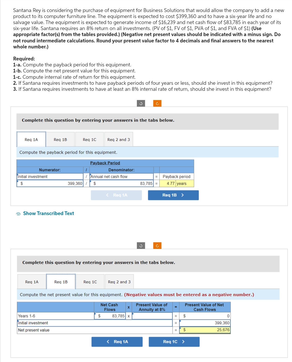 Santana Rey is considering the purchase of equipment for Business Solutions that would allow the company to add a new
product to its computer furniture line. The equipment is expected to cost $399,360 and to have a six-year life and no
salvage value. The equipment is expected to generate income of $16,239 and net cash flow of $83,785 in each year of its
six-year life. Santana requires an 8% return on all investments. (PV of $1, FV of $1, PVA of $1, and FVA of $1) (Use
appropriate factor(s) from the tables provided.) (Negative net present values should be indicated with a minus sign. Do
not round intermediate calculations. Round your present value factor to 4 decimals and final answers to the nearest
whole number.)
Required:
1-a. Compute the payback period for this equipment.
1-b. Compute the net present value for this equipment.
1-c. Compute internal rate of return for this equipment.
2. If Santana requires investments to have payback periods of four years or less, should she invest in this equipment?
3. If Santana requires investments to have at least an 8% internal rate of return, should she invest in this equipment?
Complete this question by entering your answers in the tabs below.
Req 1A
Initial investment
$
Req 1B
Compute the payback period for this equipment.
Numerator:
Req 1A
Show Transcribed Text
Req 1C
Years 1-6
Initial investment
Net present value
Req 1B
I
Req 2 and 3
Payback Period
399,360 $
/Annual net cash flow
Denominator:
< Req 1A
Complete this question by entering your answers in the tabs below.
$
Req 1C Req 2 and 3
Compute the net present value for this equipment. (Negative values must be entered as a negative number.)
Net Cash
Flows
Present Value of
Annuity at 8%
Present Value of Net
Cash Flows
X
=
83,785 =
83,785 x
Payback period
4.77 years
< Req 1A
Req 1B >
=
=
$
$
Req 1C >
0
399,360
25,676