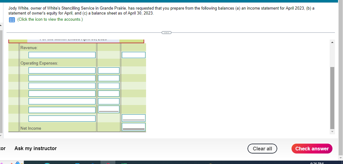 cor
Jody White, owner of White's Stencilling Service in Grande Prairie, has requested that you prepare from the following balances (a) an income statement for April 2023, (b) a
statement of owner's equity for April, and (c) a balance sheet as of April 30, 2023.
(Click the icon to view the accounts.)
Revenue:
ve my mvu Sv. J
Operating Expenses:
Net Income
Ask my instructor
C
Clear all
Check answer
6:36 RM