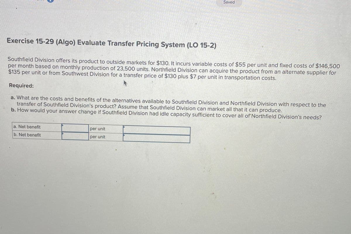 Exercise 15-29 (Algo) Evaluate Transfer Pricing System (LO 15-2)
Southfield Division offers its product to outside markets for $130. It incurs variable costs of $55 per unit and fixed costs of $146,500
per month based on monthly production of 23,500 units. Northfield Division can acquire the product from an alternate supplier for
$135 per unit or from Southwest Division for a transfer price of $130 plus $7 per unit in transportation costs.
Saved
Required:
a. What are the costs and benefits of the alternatives available to Southfield Division and Northfield Division with respect to the
transfer of Southfield Division's product? Assume that Southfield Division can market all that it can produce.
b. How would your answer change if Southfield Division had idle capacity sufficient to cover all of Northfield Division's needs?
a. Net benefit
b. Net benefit
per unit
per unit