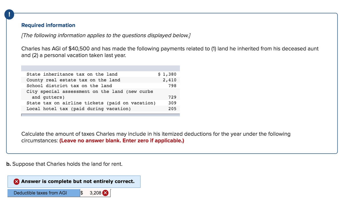 Required information
[The following information applies to the questions displayed below.]
Charles has AGI of $40,500 and has made the following payments related to (1) land he inherited from his deceased aunt
and (2) a personal vacation taken last year.
State inheritance tax on the land
County real estate tax on the land
School district tax on the land
City special assessment on the land (new curbs
and gutters)
State tax on airline tickets (paid on vacation)
Local hotel tax (paid during vacation)
b. Suppose that Charles holds the land for rent.
Calculate the amount of taxes Charles may include in his itemized deductions for the year under the following
circumstances: (Leave no answer blank. Enter zero if applicable.)
X Answer is complete but not entirely correct.
$ 3,208 X
$ 1,380
2,410
798
Deductible taxes from AGI
729
309
205