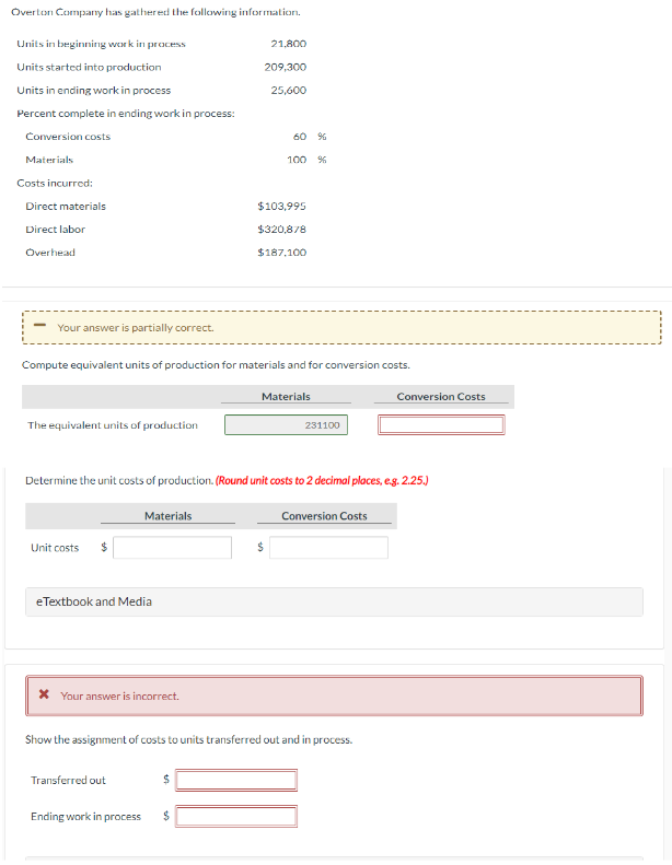 Overton Company has gathered the following information.
Units in beginning work in process
Units started into production
Units in ending work in process
Percent complete in ending work in process:
Conversion costs
Materials
Costs incurred:
Direct materials
Direct labor
Overhead
Your answer is partially correct.
The equivalent units of production
Unit costs
Compute equivalent units of production for materials and for conversion costs.
eTextbook and Media
Materials
* Your answer is incorrect.
Transferred out
Ending work in process
21,800
209,300
Determine the unit costs of production. (Round unit costs to 2 decimal places, e.g. 2.25.)
Conversion Costs
$
25,600
$
60 %
100 %
$103,995
$320,878
$187.100
Show the assignment of costs to units transferred out and in process.
Materials
231100
Conversion Costs