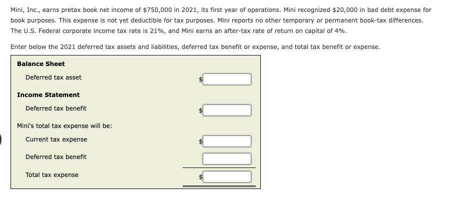 Mini, Inc., earns pretax book net income of $750,000 in 2021, its first year of operations. Mini recognized $20,000 in bad debt expense for
book purposes. This expense is not yet deductible for tax purposes. Mini reports no other temporary or permanent book-tax differences.
The U.S. Federal corporate income tax rate is 21%, and Mini earns an after-tax rate of return on capital of 4%.
Enter below the 2021 deferred tax assets and liabilities, deferred tax benefit or expense, and total tax benefit or expense.
Balance Sheet
Deferred tax asset
Income Statement
Deferred tax benefit
Mini's total tax expense will be:
Current tax expense
Deferred tax benefit
Total tax expense
10000