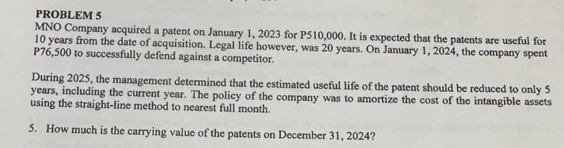 PROBLEM 5
MNO Company acquired a patent on January 1, 2023 for P510,000. It is expected that the patents are useful for
10 years from the date of acquisition. Legal life however, was 20 years. On January 1, 2024, the company spent
P76,500 to successfully defend against a competitor.
During 2025, the management determined that the estimated useful life of the patent should be reduced to only 5
years, including the current year. The policy of the company was to amortize the cost of the intangible assets
using the straight-line method to nearest full month.
5. How much is the carrying value of the patents on December 31, 2024?