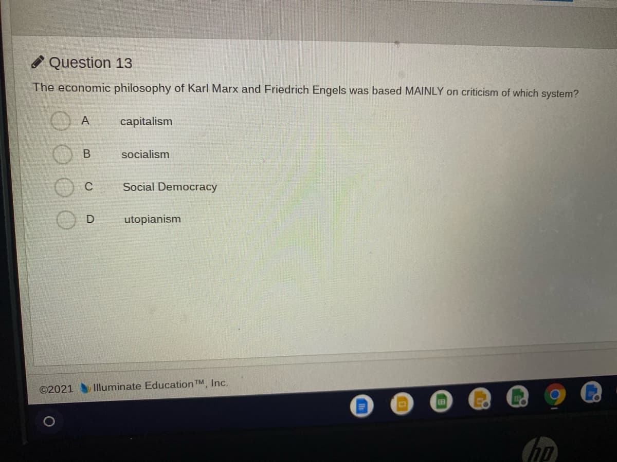 Question 13
The economic philosophy of Karl Marx and Friedrich Engels was based MAINLY on criticism of which system?
A
capitalism
socialism
Social Democracy
D
utopianism
©2021
Illuminate EducationTM Inc.
