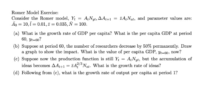 Romer Model Exercise:
Consider the Romer model, Y = A,Nyt, AAt+1
Ão = 10,1 = 0.01, z = 0.035, Ñ = 100.
ZAĄNat, and parameter values are:
(a) What is the growth rate of GDP per capita? What is the per capita GDP at period
60, Yt=60?
(b) Suppose at period 60, the number of researchers decrease by 50% permanently. Draw
a graph to show the impact. What is the value of per capita GDP, y4=60, now?
(c) Suppose now the production function is still Y; = A¿Nyt, but the accumulation of
ideas becomes AAt+1 = ZA?$ Nat. What is the growth rate of ideas?
(d) Following from (c), what is the growth rate of output per capita at period 1?
