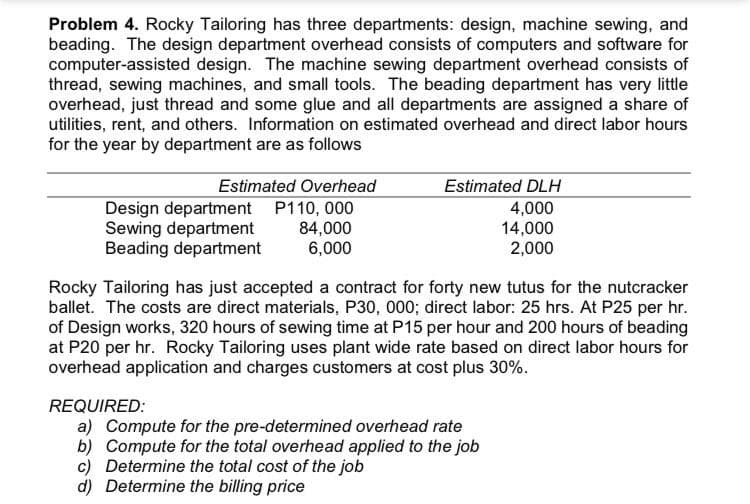 Problem 4. Rocky Tailoring has three departments: design, machine sewing, and
beading. The design department overhead consists of computers and software for
computer-assisted design. The machine sewing department overhead consists of
thread, sewing machines, and small tools. The beading department has very little
overhead, just thread and some glue and all departments are assigned a share of
utilities, rent, and others. Information on estimated overhead and direct labor hours
for the year by department are as follows
Estimated Overhead
Estimated DLH
Design department P110, 000
Sewing department
Beading department
84,000
6,000
4,000
14,000
2,000
Rocky Tailoring has just accepted a contract for forty new tutus for the nutcracker
ballet. The costs are direct materials, P30, 000; direct labor: 25 hrs. At P25 per hr.
of Design works, 320 hours of sewing time at P15 per hour and 200 hours of beading
at P20 per hr. Rocky Tailoring uses plant wide rate based on direct labor hours for
overhead application and charges customers at cost plus 30%.
REQUIRED:
a) Compute for the pre-determined overhead rate
b) Compute for the total overhead applied to the job
c) Determine the total cost of the job
d) Determine the billing price
