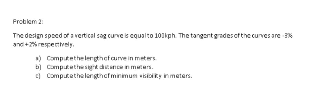 Problem 2:
The design speed of a vertical sag curve is equal to 100kph. The tangent grades of the curves are -3%
and +2% respectively.
a) Computethelength of curve in meters.
b) Computethe sight distance in meters.
c) Computethe length of minimum visibility in meters.
