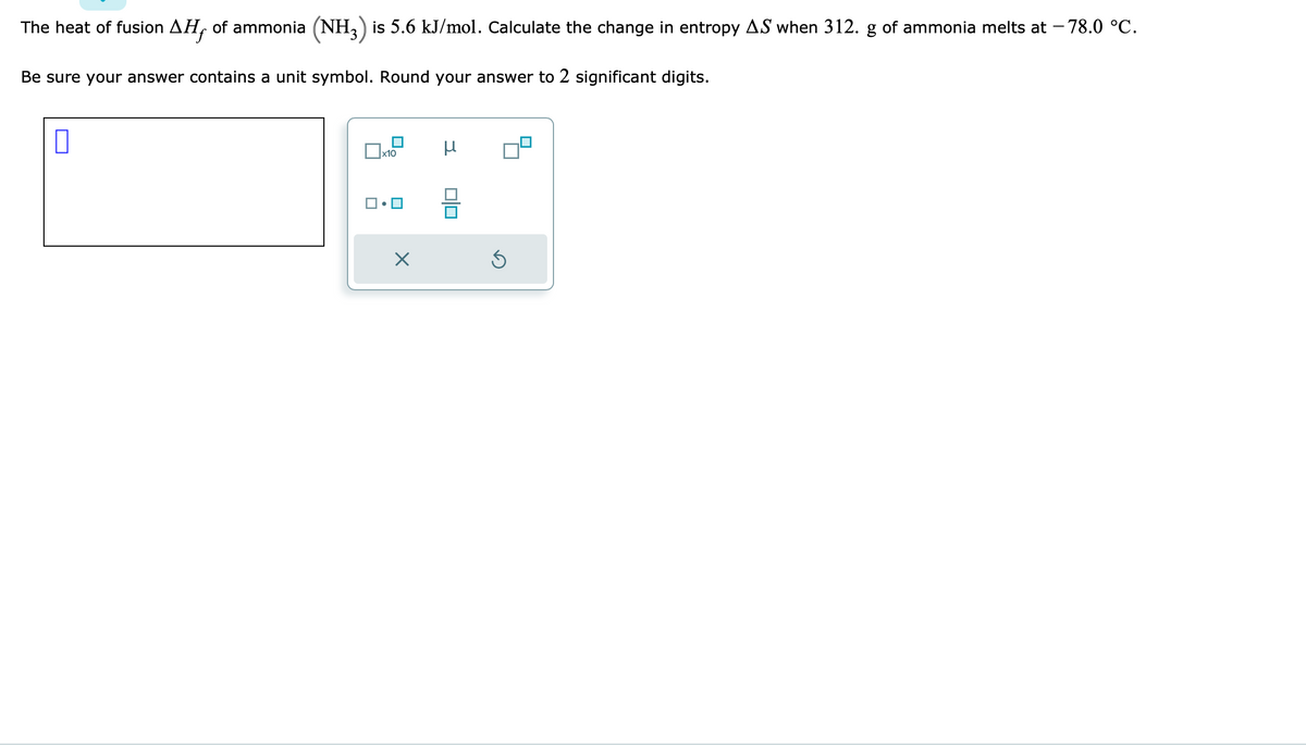 The heat of fusion AH, of ammonia (NH3) is 5.6 kJ/mol. Calculate the change in entropy AS when 312. g of ammonia melts at -78.0 °C.
Be sure your answer contains a unit symbol. Round your answer to 2 significant digits.
0
x10
X
μ
0|0
Ś